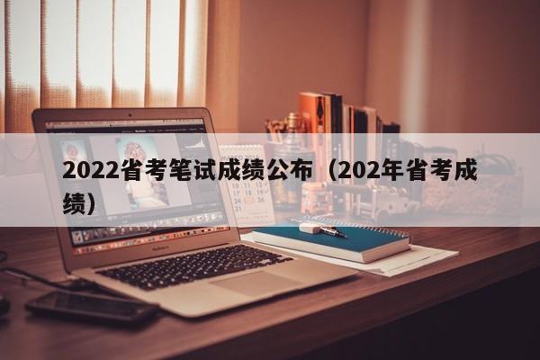 2022省考笔试成绩公布（202年省考成绩）