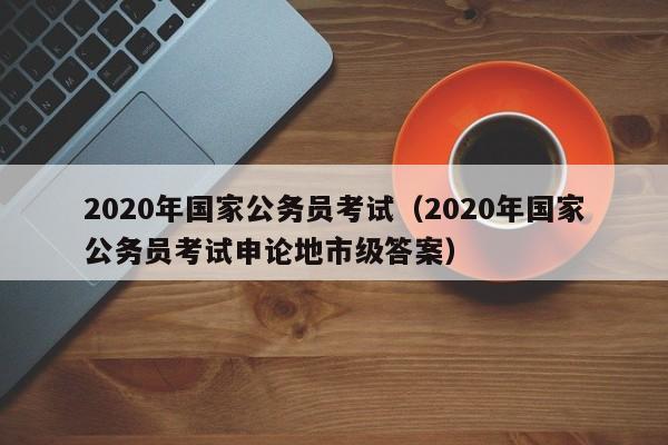 2020年国家公务员考试（2020年国家公务员考试申论地市级答案）