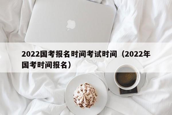 2022国考报名时间考试时间（2022年国考时间报名）