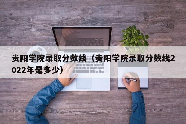 贵阳学院录取分数线（贵阳学院录取分数线2022年是多少）