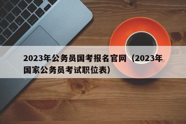 2023年公务员国考报名官网（2023年国家公务员考试职位表）