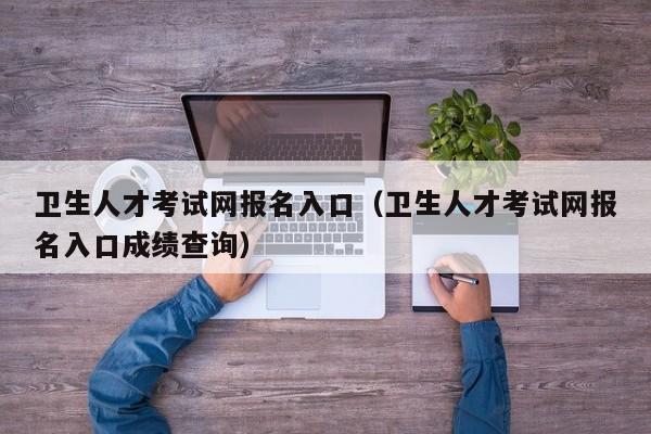 卫生人才考试网报名入口（卫生人才考试网报名入口成绩查询）