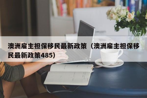 澳洲雇主担保移民最新政策（澳洲雇主担保移民最新政策485）