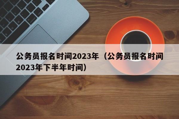 公务员报名时间2023年（公务员报名时间2023年下半年时间）