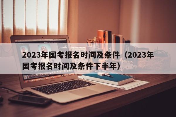 2023年国考报名时间及条件（2023年国考报名时间及条件下半年）