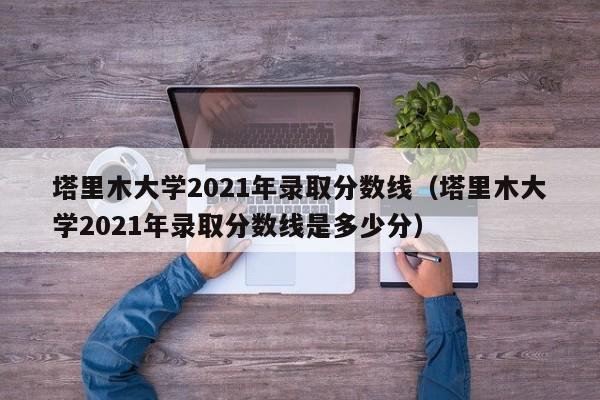 塔里木大学2021年录取分数线（塔里木大学2021年录取分数线是多少分）