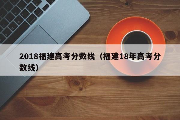 2018福建高考分数线（福建18年高考分数线）