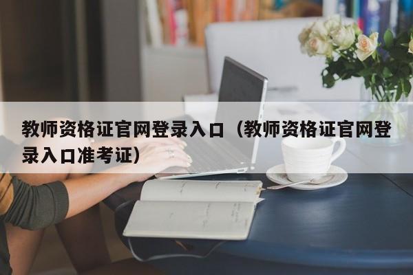 教师资格证官网登录入口（教师资格证官网登录入口准考证）