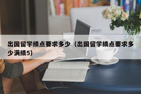 出国留学绩点要求多少（出国留学绩点要求多少满绩5）