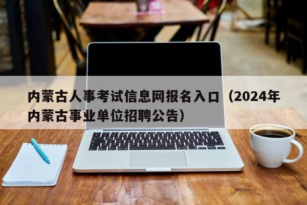 内蒙古人事考试信息网报名入口（2024年内蒙古事业单位招聘公告）