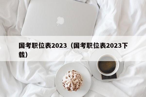 国考职位表2023（国考职位表2023下载）