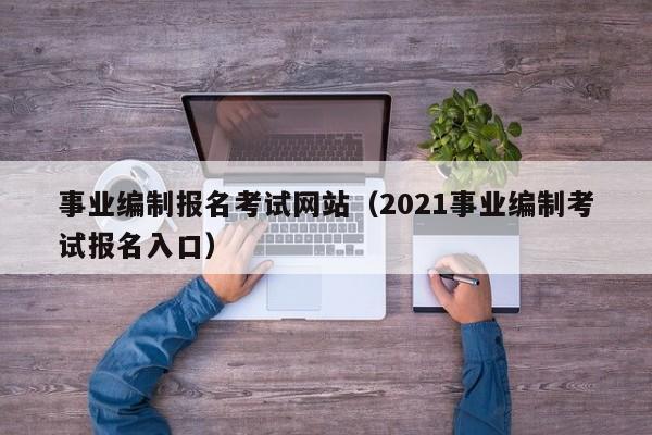 事业编制报名考试网站（2021事业编制考试报名入口）