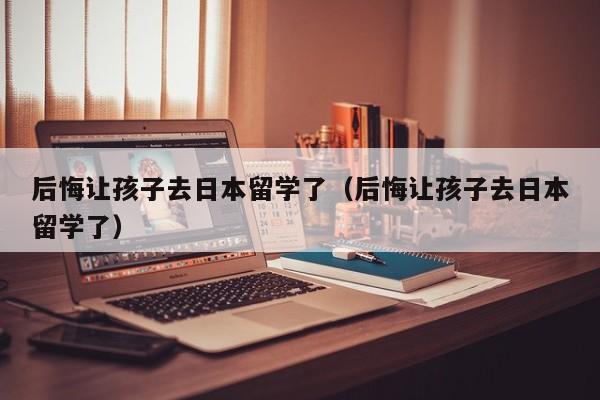 后悔让孩子去日本留学了（后悔让孩子去日本留学了）