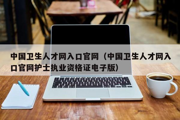 中国卫生人才网入口官网（中国卫生人才网入口官网护士执业资格证电子版）