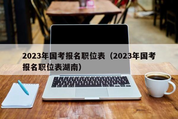 2023年国考报名职位表（2023年国考报名职位表湖南）