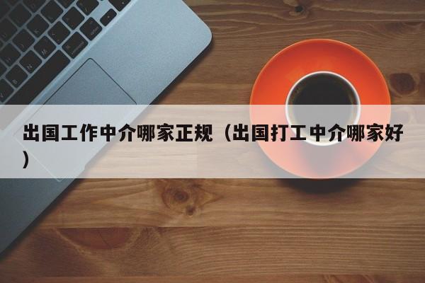 出国工作中介哪家正规（出国打工中介哪家好）