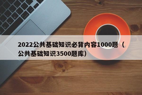 2022公共基础知识必背内容1000题（公共基础知识3500题库）