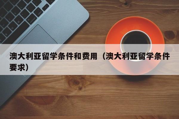 澳大利亚留学条件和费用（澳大利亚留学条件要求）