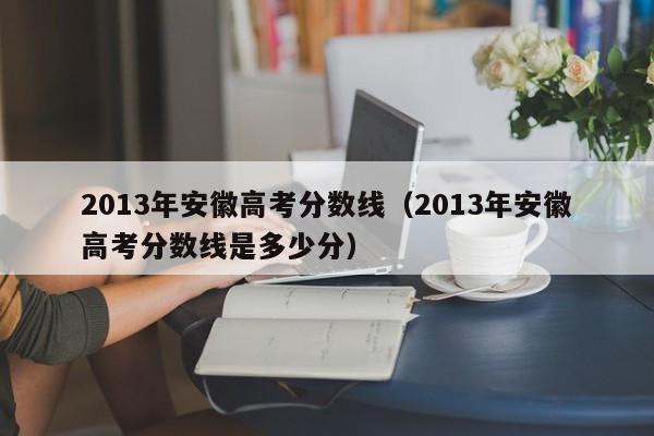 2013年安徽高考分数线（2013年安徽高考分数线是多少分）