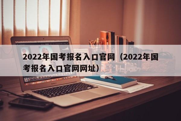 2022年国考报名入口官网（2022年国考报名入口官网网址）