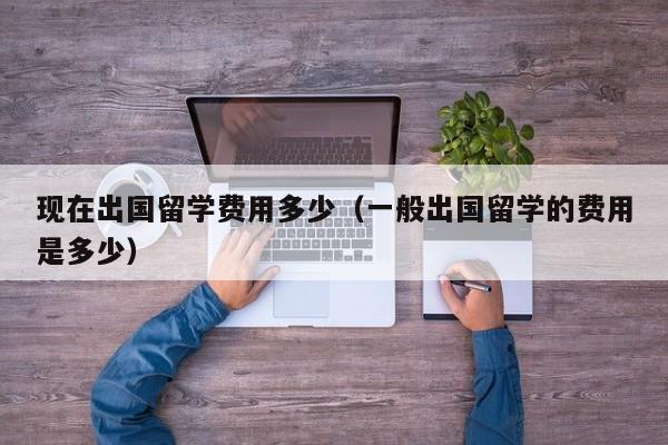 现在出国留学费用多少（一般出国留学的费用是多少）