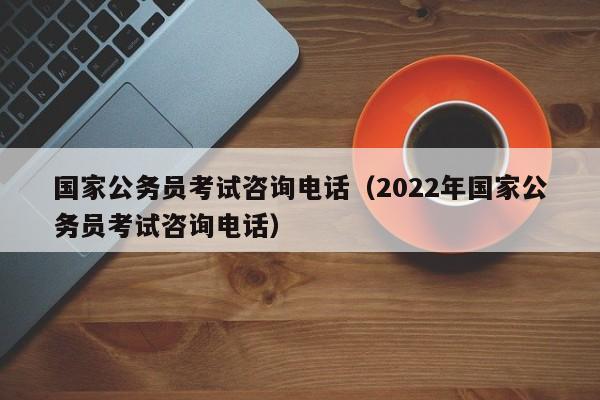 国家公务员考试咨询电话（2022年国家公务员考试咨询电话）