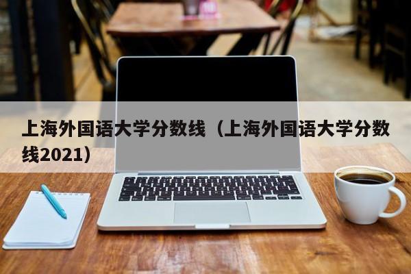 上海外国语大学分数线（上海外国语大学分数线2021）