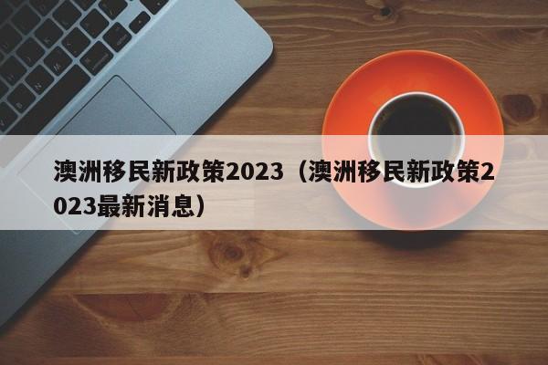 澳洲移民新政策2023（澳洲移民新政策2023最新消息）