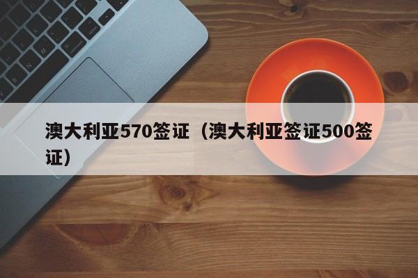 澳大利亚570签证（澳大利亚签证500签证）