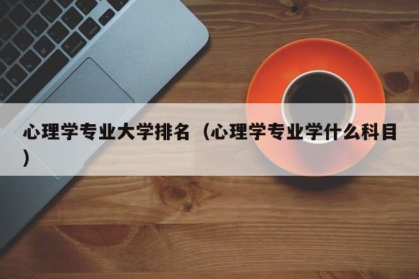 心理学专业大学排名（心理学专业学什么科目）