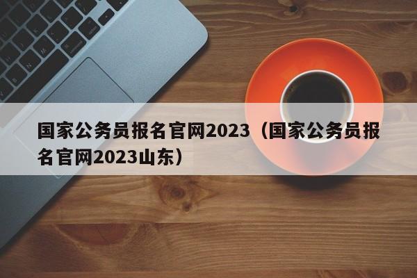 国家公务员报名官网2023（国家公务员报名官网2023山东）