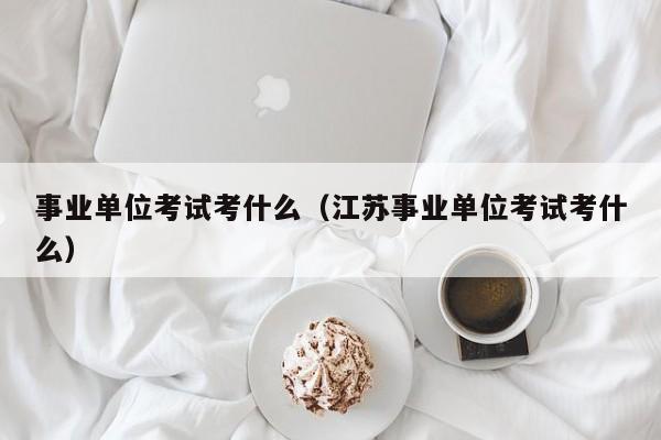 事业单位考试考什么（江苏事业单位考试考什么）