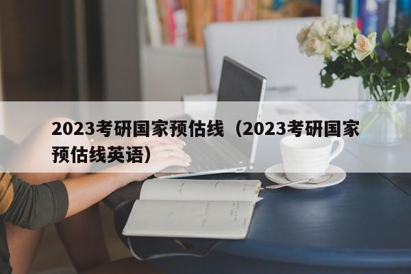 2023考研国家预估线（2023考研国家预估线英语）