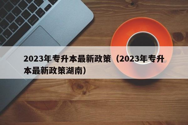 2023年专升本最新政策（2023年专升本最新政策湖南）