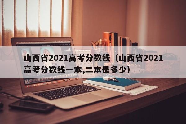 山西省2021高考分数线（山西省2021高考分数线一本,二本是多少）