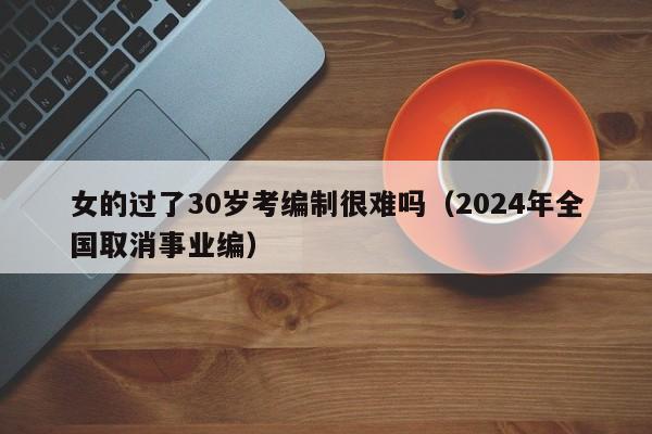 女的过了30岁考编制很难吗（2024年全国取消事业编）