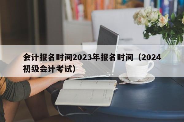 会计报名时间2023年报名时间（2024初级会计考试）