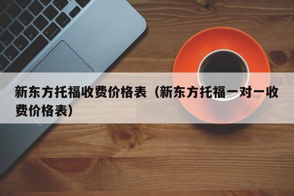 新东方托福收费价格表（新东方托福一对一收费价格表）