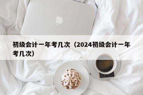 初级会计一年考几次（2024初级会计一年考几次）