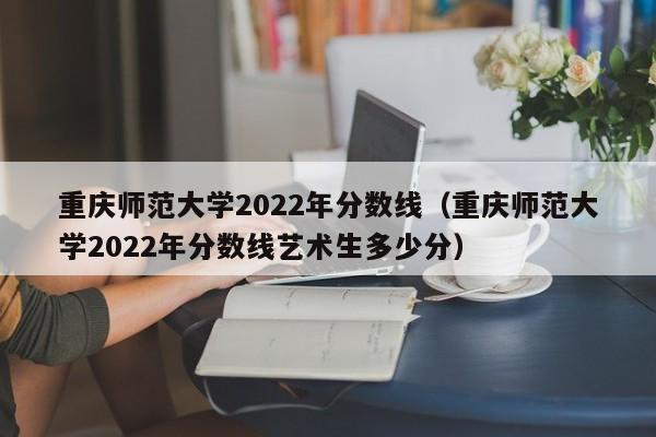 重庆师范大学2022年分数线（重庆师范大学2022年分数线艺术生多少分）