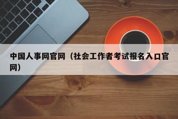 中国人事网官网（社会工作者考试报名入口官网）