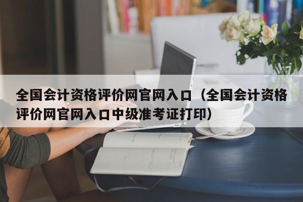 全国会计资格评价网官网入口（全国会计资格评价网官网入口中级准考证打印）