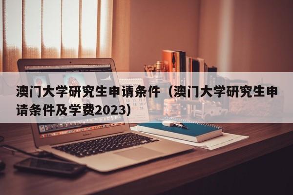 澳门大学研究生申请条件（澳门大学研究生申请条件及学费2023）