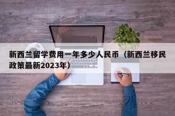 新西兰留学费用一年多少人民币（新西兰移民政策最新2023年）