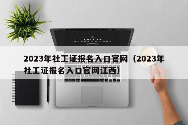 2023年社工证报名入口官网（2023年社工证报名入口官网江西）