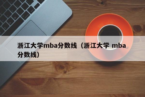 浙江大学mba分数线（浙江大学 mba 分数线）