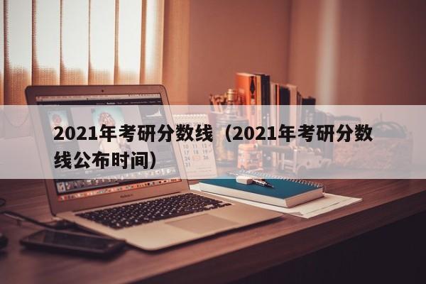 2021年考研分数线（2021年考研分数线公布时间）