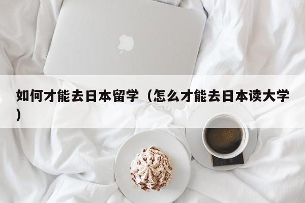 如何才能去日本留学（怎么才能去日本读大学）