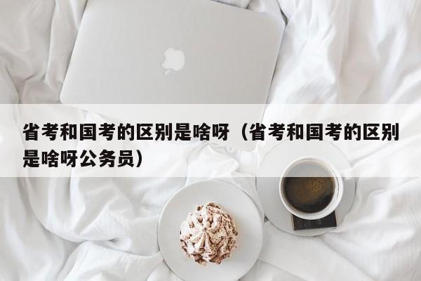 省考和国考的区别是啥呀（省考和国考的区别是啥呀公务员）