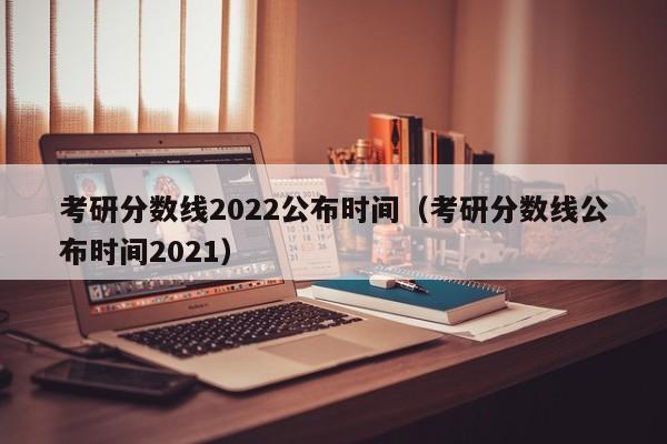 考研分数线2022公布时间（考研分数线公布时间2021）